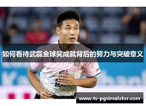 如何看待武磊金球奖成就背后的努力与突破意义 如何看待武磊金球奖成就背后的努力与突破意义