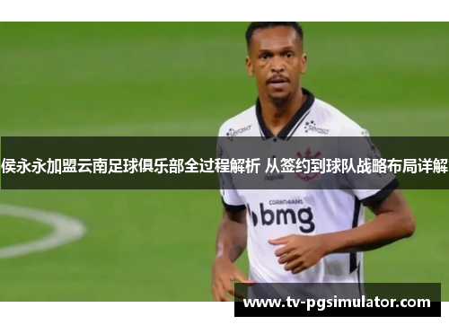 侯永永加盟云南足球俱乐部全过程解析 从签约到球队战略布局详解 侯永永加盟云南足球俱乐部全过程解析 从签约到球队战略布局详解