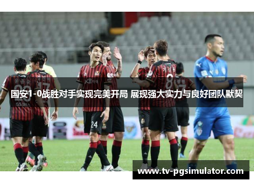 国安1-0战胜对手实现完美开局 展现强大实力与良好团队默契 国安1-0战胜对手实现完美开局 展现强大实力与良好团队默契