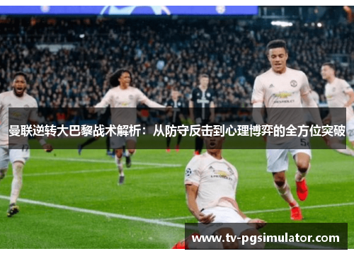 曼联逆转大巴黎战术解析：从防守反击到心理博弈的全方位突破