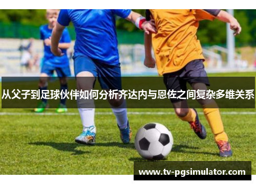 从父子到足球伙伴如何分析齐达内与恩佐之间复杂多维关系 从父子到足球伙伴如何分析齐达内与恩佐之间复杂多维关系