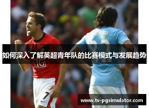 如何深入了解英超青年队的比赛模式与发展趋势 如何深入了解英超青年队的比赛模式与发展趋势