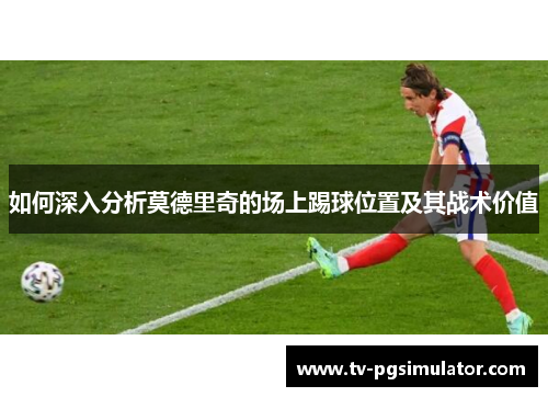如何深入分析莫德里奇的场上踢球位置及其战术价值