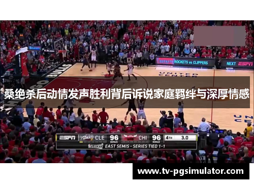 桑绝杀后动情发声胜利背后诉说家庭羁绊与深厚情感