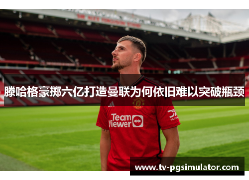 滕哈格豪掷六亿打造曼联为何依旧难以突破瓶颈