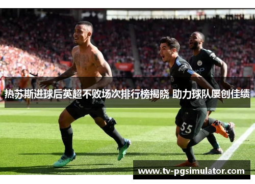 热苏斯进球后英超不败场次排行榜揭晓 助力球队屡创佳绩