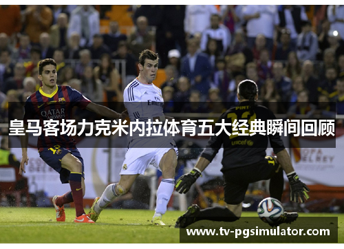 皇马客场力克米内拉体育五大经典瞬间回顾