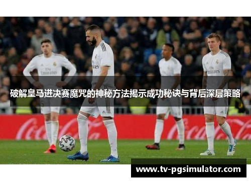 破解皇马进决赛魔咒的神秘方法揭示成功秘诀与背后深层策略