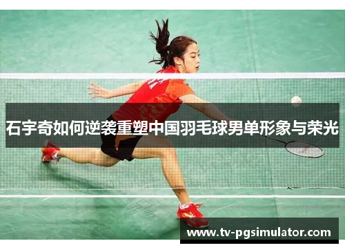 石宇奇如何逆袭重塑中国羽毛球男单形象与荣光