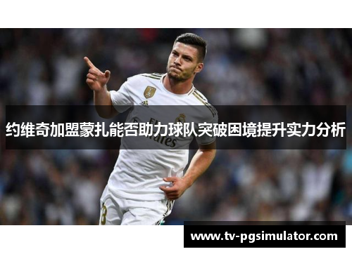 约维奇加盟蒙扎能否助力球队突破困境提升实力分析