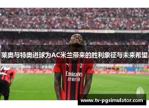 莱奥与特奥进球为AC米兰带来的胜利象征与未来希望 莱奥与特奥进球为AC米兰带来的胜利象征与未来希望