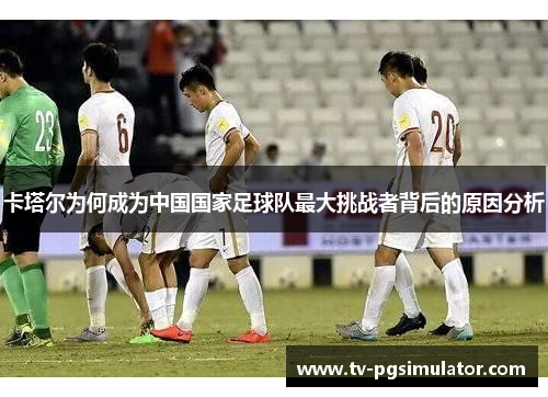 卡塔尔为何成为中国国家足球队最大挑战者背后的原因分析