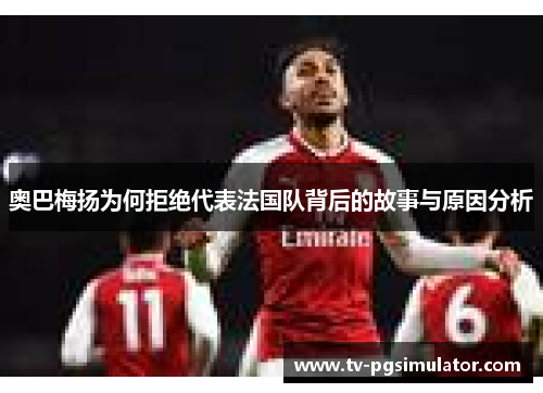 奥巴梅扬为何拒绝代表法国队背后的故事与原因分析