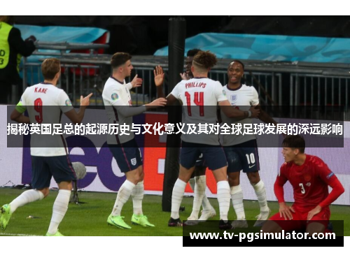 揭秘英国足总的起源历史与文化意义及其对全球足球发展的深远影响