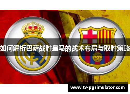 如何解析巴萨战胜皇马的战术布局与取胜策略