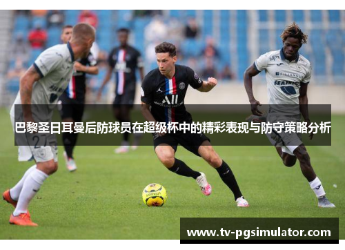 巴黎圣日耳曼后防球员在超级杯中的精彩表现与防守策略分析