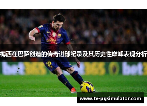 梅西在巴萨创造的传奇进球纪录及其历史性巅峰表现分析 梅西在巴萨创造的传奇进球纪录及其历史性巅峰表现分析