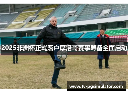 2025非洲杯正式落户摩洛哥赛事筹备全面启动