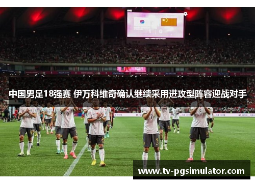 中国男足18强赛 伊万科维奇确认继续采用进攻型阵容迎战对手