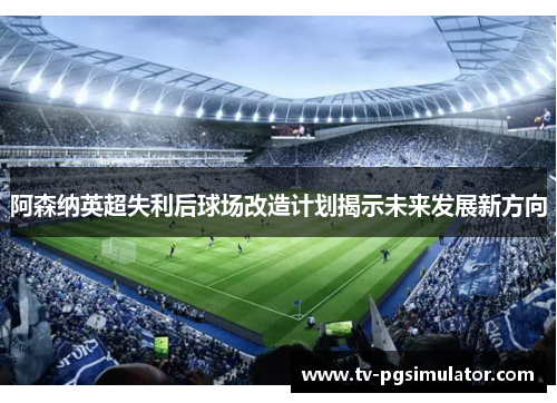 阿森纳英超失利后球场改造计划揭示未来发展新方向 阿森纳英超失利后球场改造计划揭示未来发展新方向