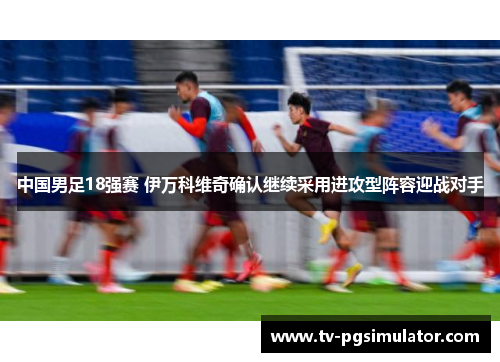 中国男足18强赛 伊万科维奇确认继续采用进攻型阵容迎战对手 中国男足18强赛 伊万科维奇确认继续采用进攻型阵容迎战对手